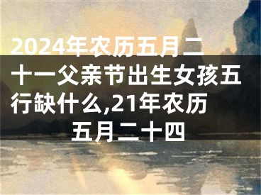 2024年农历五月二十一父亲节出生女孩五行缺什么,21年农历五月二十四