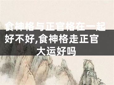 食神格与正官格在一起好不好,食神格走正官大运好吗