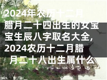 2024年农历十二月腊月二十四出生的女宝宝生辰八字取名大全,2024农历十二月腊月二十八出生属什么