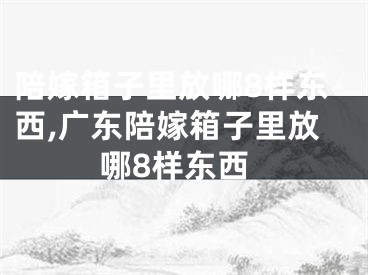 陪嫁箱子里放哪8样东西,广东陪嫁箱子里放哪8样东西