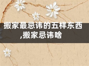 搬家最忌讳的五样东西,搬家忌讳啥