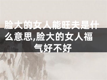 脸大的女人能旺夫是什么意思,脸大的女人福气好不好