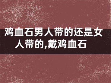 鸡血石男人带的还是女人带的,戴鸡血石
