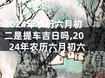 2024年农历六月初二是提车吉日吗,2024年农历六月初六