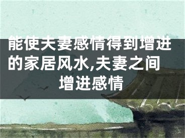 能使夫妻感情得到增进的家居风水,夫妻之间增进感情