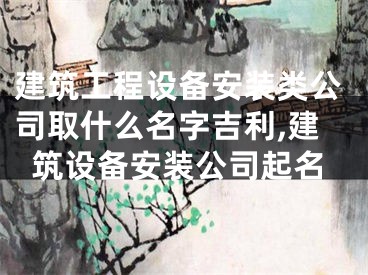建筑工程设备安装类公司取什么名字吉利,建筑设备安装公司起名