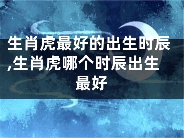 生肖虎最好的出生时辰,生肖虎哪个时辰出生最好