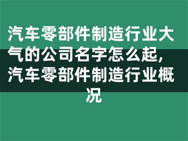 汽车零部件制造行业大气的公司名字怎么起,汽车零部件制造行业概况