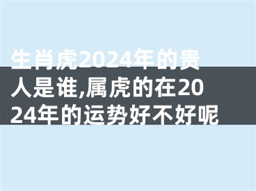 生肖虎2024年的贵人是谁,属虎的在2024年的运势好不好呢