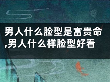 男人什么脸型是富贵命,男人什么样脸型好看