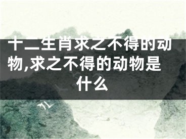十二生肖求之不得的动物,求之不得的动物是什么