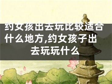 约女孩出去玩比较适合什么地方,约女孩子出去玩玩什么