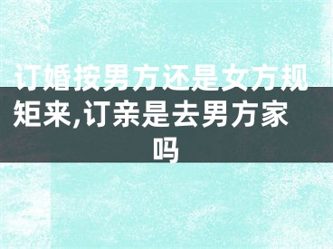 订婚按男方还是女方规矩来,订亲是去男方家吗