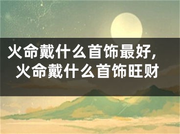 火命戴什么首饰最好,火命戴什么首饰旺财