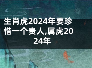 生肖虎2024年要珍惜一个贵人,属虎2024年