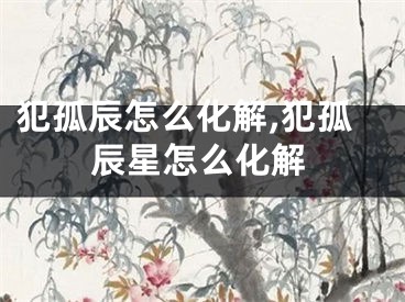 犯孤辰怎么化解,犯孤辰星怎么化解