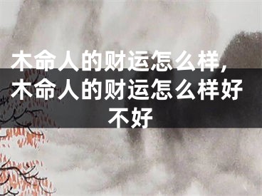 木命人的财运怎么样,木命人的财运怎么样好不好