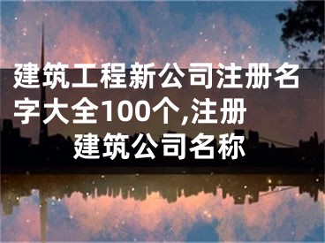 建筑工程新公司注册名字大全100个,注册建筑公司名称