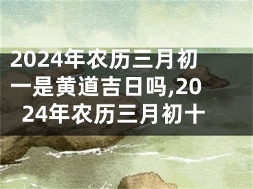 2024年农历三月初一是黄道吉日吗,2024年农历三月初十