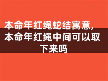 本命年红绳蛇结寓意,本命年红绳中间可以取下来吗