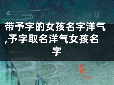 带予字的女孩名字洋气,予字取名洋气女孩名字