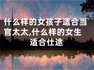 什么样的女孩子适合当官太太,什么样的女生适合仕途