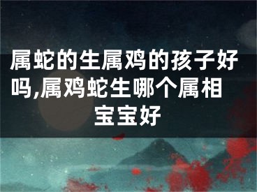 属蛇的生属鸡的孩子好吗,属鸡蛇生哪个属相宝宝好