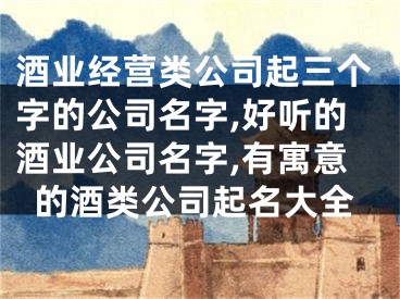 酒业经营类公司起三个字的公司名字,好听的酒业公司名字,有寓意的酒类公司起名大全