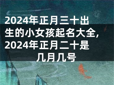 2024年正月三十出生的小女孩起名大全,2024年正月二十是几月几号