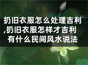 扔旧衣服怎么处理吉利,扔旧衣服怎样才吉利有什么民间风水说法