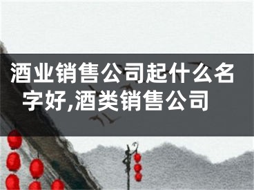 酒业销售公司起什么名字好,酒类销售公司