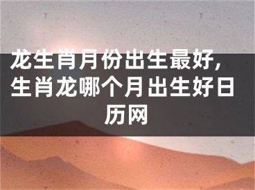 龙生肖月份出生最好,生肖龙哪个月出生好日历网