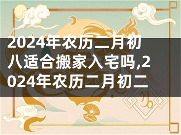 2024年农历二月初八适合搬家入宅吗,2024年农历二月初二