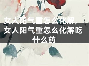 女人阳气重怎么化解,女人阳气重怎么化解吃什么药
