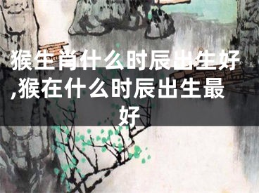 猴生肖什么时辰出生好,猴在什么时辰出生最好