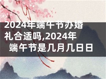 2024年端午节办婚礼合适吗,2024年端午节是几月几日日