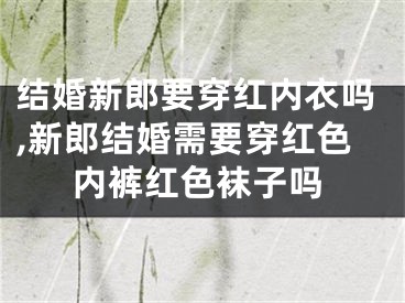 结婚新郎要穿红内衣吗,新郎结婚需要穿红色内裤红色袜子吗