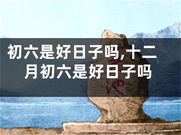 初六是好日子吗,十二月初六是好日子吗