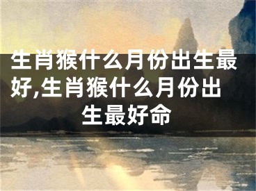 生肖猴什么月份出生最好,生肖猴什么月份出生最好命