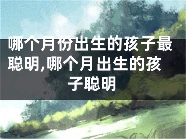 哪个月份出生的孩子最聪明,哪个月出生的孩子聪明
