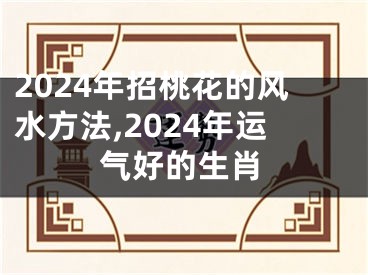 2024年招桃花的风水方法,2024年运气好的生肖