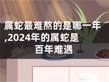 属蛇最难熬的是哪一年,2024年的属蛇是百年难遇