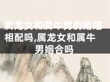 属龙女和属牛男的婚姻相配吗,属龙女和属牛男姻合吗