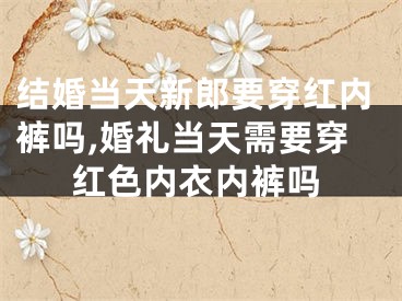 结婚当天新郎要穿红内裤吗,婚礼当天需要穿红色内衣内裤吗