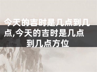 今天的吉时是几点到几点,今天的吉时是几点到几点方位