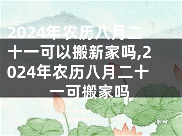 2024年农历八月二十一可以搬新家吗,2024年农历八月二十一可搬家吗