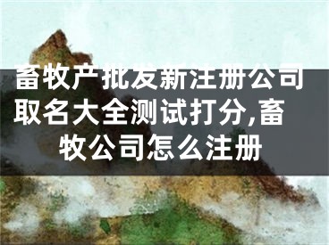 畜牧产批发新注册公司取名大全测试打分,畜牧公司怎么注册