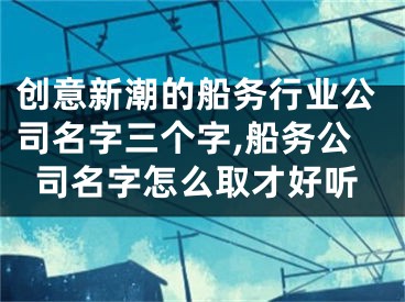 创意新潮的船务行业公司名字三个字,船务公司名字怎么取才好听