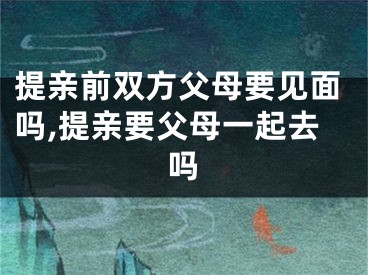 提亲前双方父母要见面吗,提亲要父母一起去吗