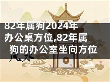 82年属狗2024年办公桌方位,82年属狗的办公室坐向方位